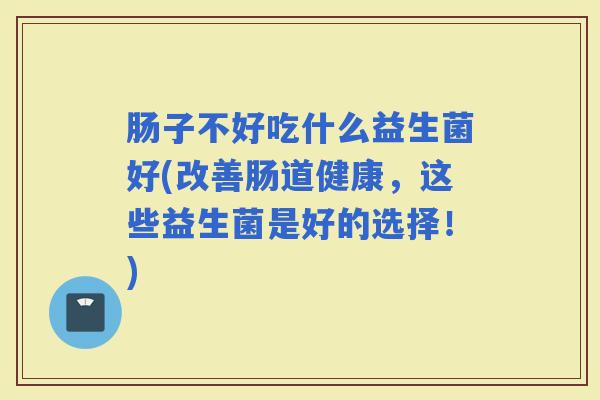 肠子不好吃什么益生菌好(改善肠道健康，这些益生菌是好的选择！)