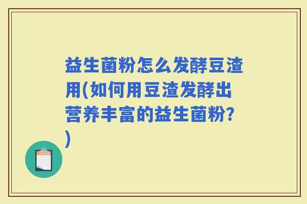 益生菌粉怎么发酵豆渣用(如何用豆渣发酵出营养丰富的益生菌粉?) 益生菌粉怎么发酵豆渣用(如何用豆渣发酵出营养丰富的益生菌粉?)