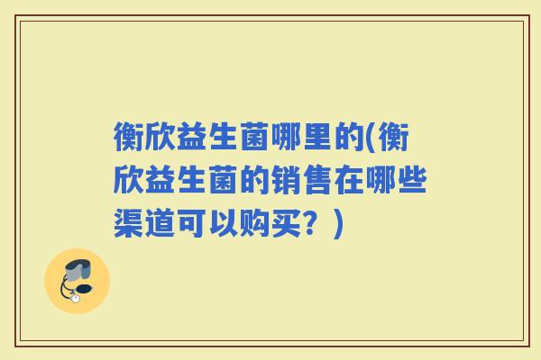 衡欣益生菌哪里的(衡欣益生菌的销售在哪些渠道可以购买?) 衡欣益生菌哪里的(衡欣益生菌的销售在哪些渠道可以购买?)