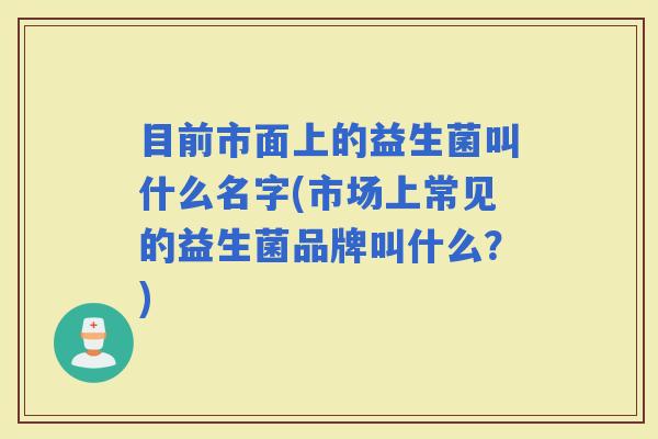 目前市面上的益生菌叫什么名字(市场上常见的益生菌品牌叫什么?) 目前市面上的益生菌叫什么名字(市场上常见的益生菌品牌叫什么?)