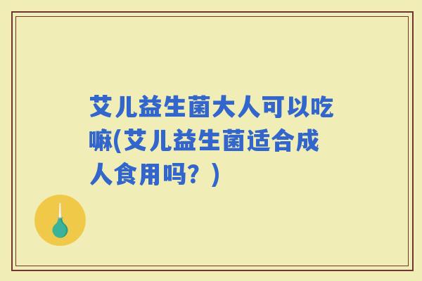 艾儿益生菌大人可以吃嘛(艾儿益生菌适合成人食用吗?) 艾儿益生菌大人可以吃嘛(艾儿益生菌适合成人食用吗?)