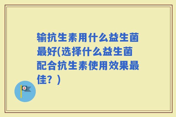 输抗生素用什么益生菌好(选择什么益生菌配合抗生素使用效果佳?) 输抗生素用什么益生菌好(选择什么益生菌配合抗生素使用效果佳?)