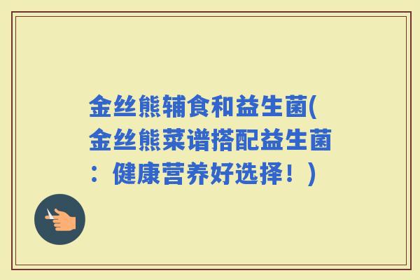 金丝熊辅食和益生菌(金丝熊菜谱搭配益生菌:健康营养好选择!) 金丝熊辅食和益生菌(金丝熊菜谱搭配益生菌:健康营养好选择!)