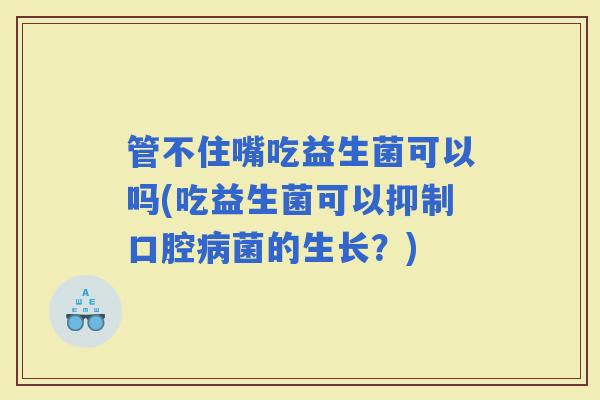 管不住嘴吃益生菌可以吗(吃益生菌可以抑制口腔菌的生长?) 管不住嘴吃益生菌可以吗(吃益生菌可以抑制口腔菌的生长?)