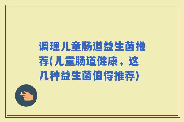 调理儿童肠道益生菌推荐(儿童肠道健康，这几种益生菌值得推荐)