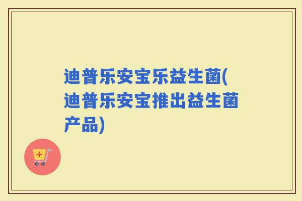迪普乐安宝乐益生菌(迪普乐安宝推出益生菌产品) 迪普乐安宝乐益生菌(迪普乐安宝推出益生菌产品)