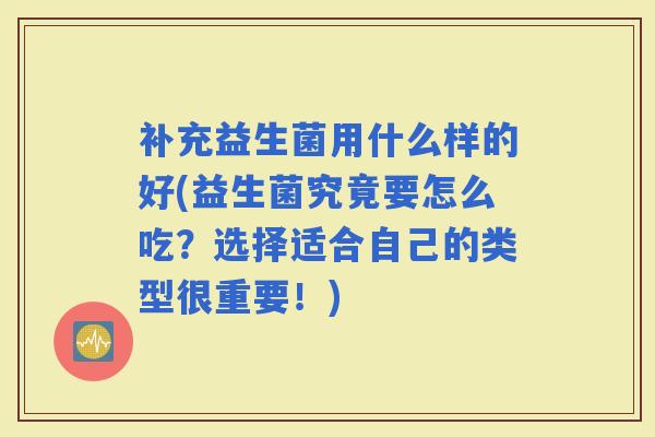补充益生菌用什么样的好(益生菌究竟要怎么吃?选择适合自己的类型很重要!) 补充益生菌用什么样的好(益生菌究竟要怎么吃?选择适合自己的类型很重要!)