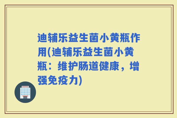 迪辅乐益生菌小黄瓶作用(迪辅乐益生菌小黄瓶：维护肠道健康，增强力)