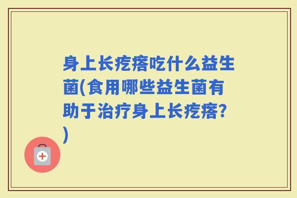 身上长疙瘩吃什么益生菌(食用哪些益生菌有助于身上长疙瘩？)