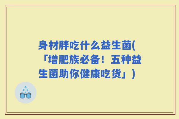 身材胖吃什么益生菌(「增肥族必备!五种益生菌助你健康吃货」) 身材胖吃什么益生菌(「增肥族必备!五种益生菌助你健康吃货」)