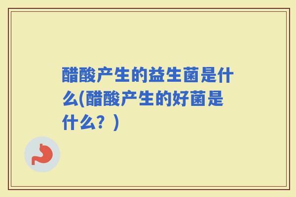 醋酸产生的益生菌是什么(醋酸产生的好菌是什么?) 醋酸产生的益生菌是什么(醋酸产生的好菌是什么?)