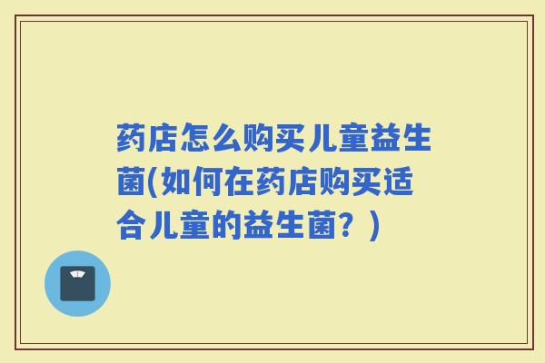 药店怎么购买儿童益生菌(如何在药店购买适合儿童的益生菌？)