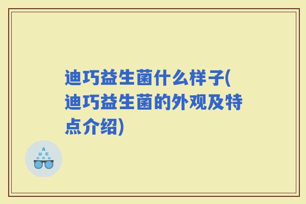 迪巧益生菌什么样子(迪巧益生菌的外观及特点介绍)