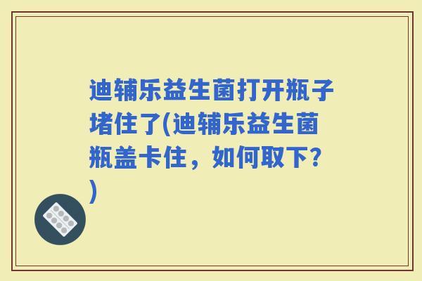 迪辅乐益生菌打开瓶子堵住了(迪辅乐益生菌瓶盖卡住，如何取下？)
