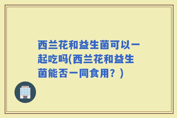 西兰花和益生菌可以一起吃吗(西兰花和益生菌能否一同食用？)