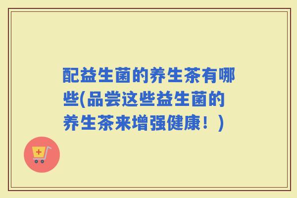 配益生菌的养生茶有哪些(品尝这些益生菌的养生茶来增强健康！)