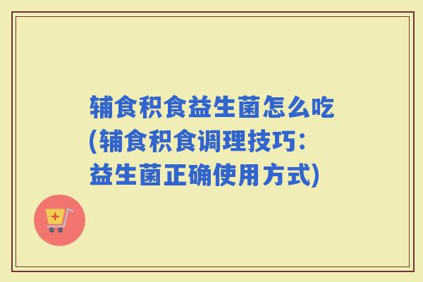 辅食积食益生菌怎么吃(辅食积食调理技巧：益生菌正确使用方式)