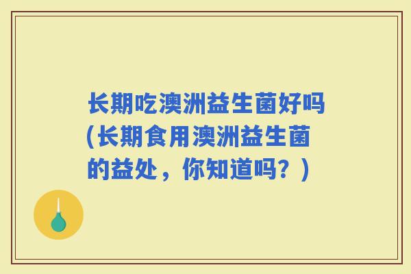 长期吃澳洲益生菌好吗(长期食用澳洲益生菌的益处，你知道吗？)