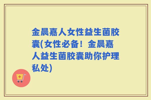 金晨嘉人女性益生菌胶囊(女性必备！金晨嘉人益生菌胶囊助你护理私处)