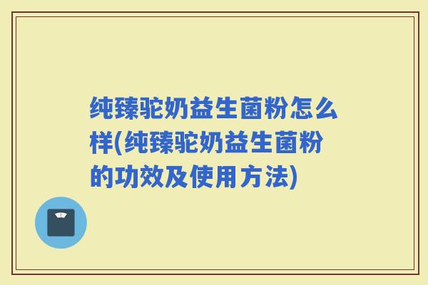 纯臻驼奶益生菌粉怎么样(纯臻驼奶益生菌粉的功效及使用方法)