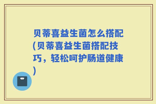 贝蒂喜益生菌怎么搭配(贝蒂喜益生菌搭配技巧，轻松呵护肠道健康)