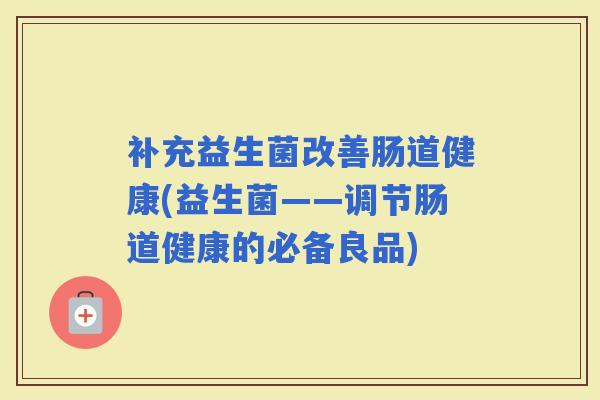 补充益生菌改善肠道健康(益生菌——调节肠道健康的必备良品) 补充益生菌改善肠道健康(益生菌——调节肠道健康的必备良品)