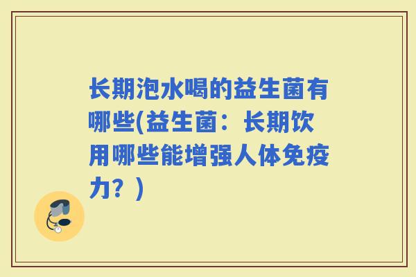长期泡水喝的益生菌有哪些(益生菌:长期饮用哪些能增强人体力?) 长期泡水喝的益生菌有哪些(益生菌:长期饮用哪些能增强人体力?)
