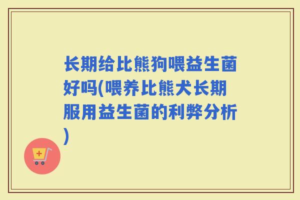 长期给比熊狗喂益生菌好吗(喂养比熊犬长期服用益生菌的利弊分析)