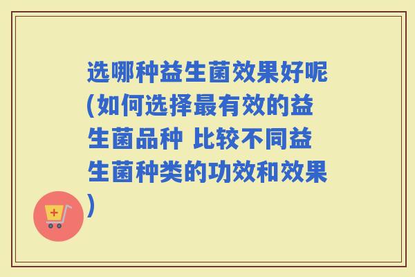 选哪种益生菌效果好呢(如何选择有效的益生菌品种 比较不同益生菌种类的功效和效果) 选哪种益生菌效果好呢(如何选择有效的益生菌品种 比较不同益生菌种类的功效和效果)