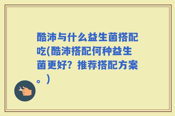 酷沛与什么益生菌搭配吃(酷沛搭配何种益生菌更好？推荐搭配方案。)