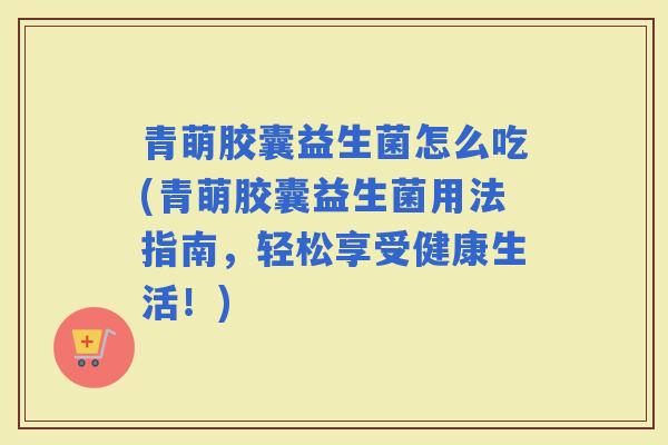 青萌胶囊益生菌怎么吃(青萌胶囊益生菌用法指南，轻松享受健康生活！)