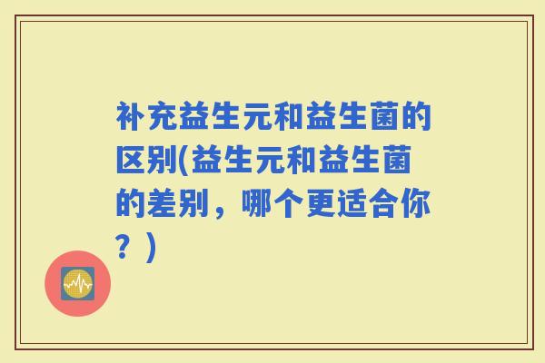 补充益生元和益生菌的区别(益生元和益生菌的差别，哪个更适合你？)