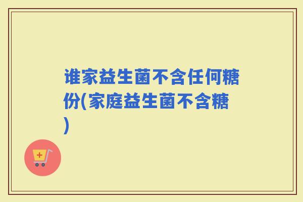 谁家益生菌不含任何糖份(家庭益生菌不含糖)