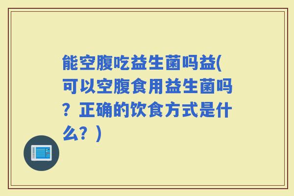 能空腹吃益生菌吗益(可以空腹食用益生菌吗?正确的饮食方式是什么?) 能空腹吃益生菌吗益(可以空腹食用益生菌吗?正确的饮食方式是什么?)