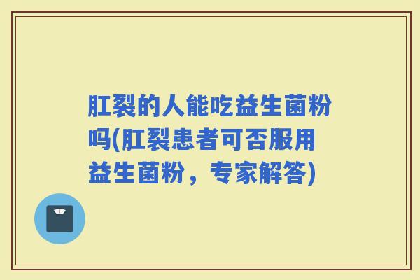 肛裂的人能吃益生菌粉吗(肛裂患者可否服用益生菌粉,专家解答) 肛裂的人能吃益生菌粉吗(肛裂患者可否服用益生菌粉,专家解答)
