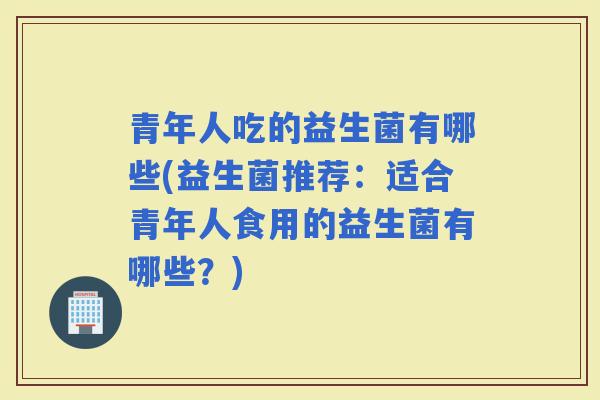 青年人吃的益生菌有哪些(益生菌推荐：适合青年人食用的益生菌有哪些？)