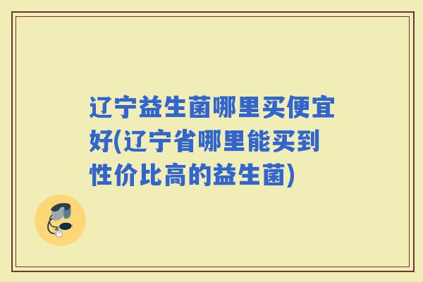辽宁益生菌哪里买便宜好(辽宁省哪里能买到性价比高的益生菌) 辽宁益生菌哪里买便宜好(辽宁省哪里能买到性价比高的益生菌)