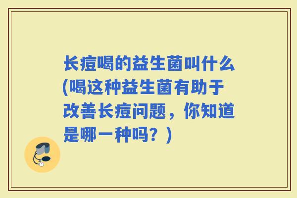 长痘喝的益生菌叫什么(喝这种益生菌有助于改善长痘问题,你知道是哪一种吗?) 长痘喝的益生菌叫什么(喝这种益生菌有助于改善长痘问题,你知道是哪一种吗?)