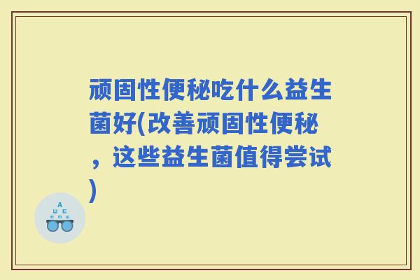 顽固性吃什么益生菌好(改善顽固性,这些益生菌值得尝试) 顽固性吃什么益生菌好(改善顽固性,这些益生菌值得尝试)