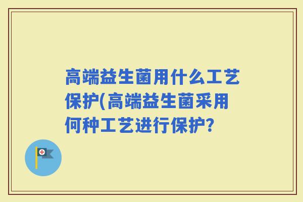 高端益生菌用什么工艺保护(高端益生菌采用何种工艺进行保护？