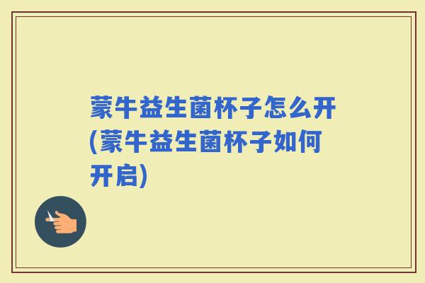 蒙牛益生菌杯子怎么开(蒙牛益生菌杯子如何开启)
