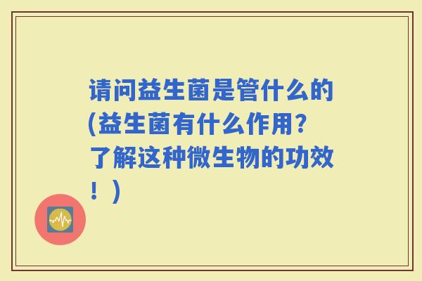 请问益生菌是管什么的(益生菌有什么作用?了解这种微生物的功效!) 请问益生菌是管什么的(益生菌有什么作用?了解这种微生物的功效!)