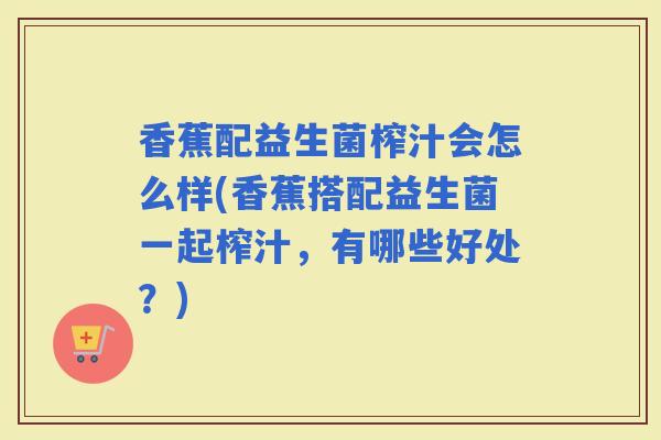 香蕉配益生菌榨汁会怎么样(香蕉搭配益生菌一起榨汁,有哪些好处?) 香蕉配益生菌榨汁会怎么样(香蕉搭配益生菌一起榨汁,有哪些好处?)