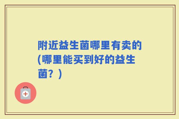 附近益生菌哪里有卖的(哪里能买到好的益生菌？)