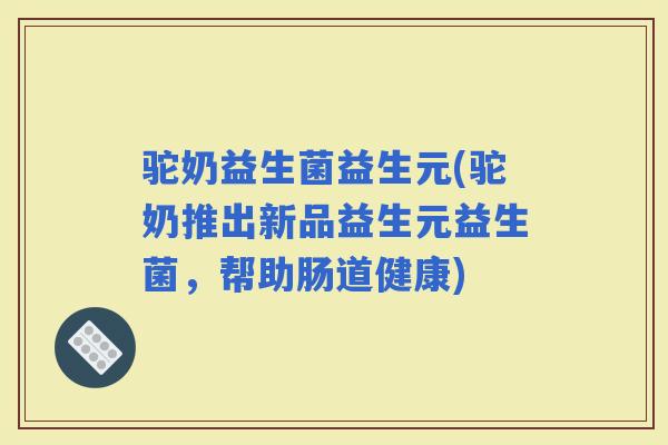驼奶益生菌益生元(驼奶推出新品益生元益生菌，帮助肠道健康)