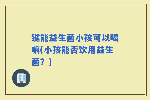 键能益生菌小孩可以喝嘛(小孩能否饮用益生菌？)