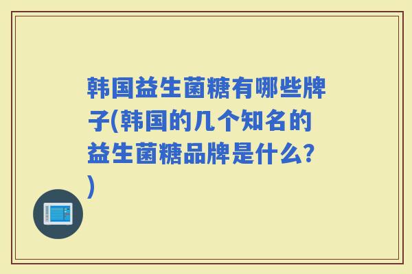 韩国益生菌糖有哪些牌子(韩国的几个知名的益生菌糖品牌是什么？)