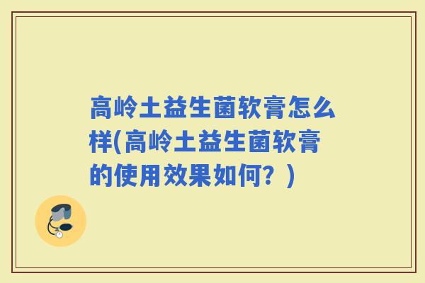 高岭土益生菌软膏怎么样(高岭土益生菌软膏的使用效果如何？)