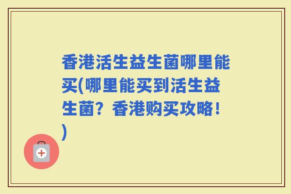 香港活生益生菌哪里能买(哪里能买到活生益生菌？香港购买攻略！)