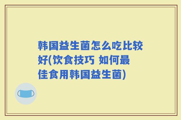 韩国益生菌怎么吃比较好(饮食技巧 如何佳食用韩国益生菌) 韩国益生菌怎么吃比较好(饮食技巧 如何佳食用韩国益生菌)
